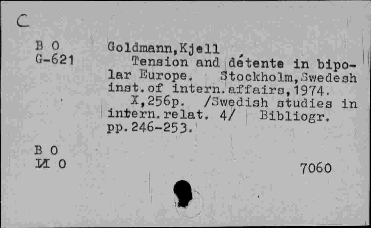 ﻿B 0
G-621
Goldmann,Kjell
Tension and détente in bipolar Europe. Stockholm,Swedesh inst.of intern.affairs,1974.
X,256p. /Swedish studies in intern.relat. 4/ Bibliogr.
pp.246-253.I
B 0 1/L 0
7060